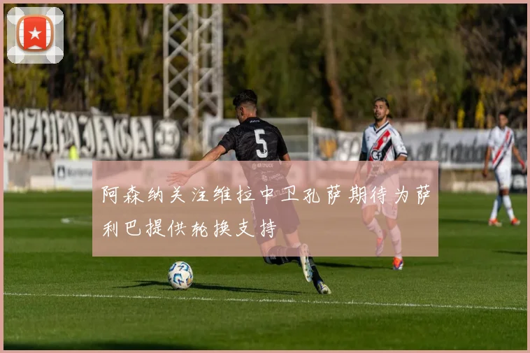 阿森纳关注维拉中卫孔萨期待为萨利巴提供轮换支持