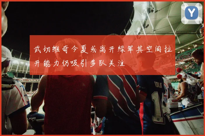 武切维奇今夏或离开绿军其空间拉开能力仍吸引多队关注