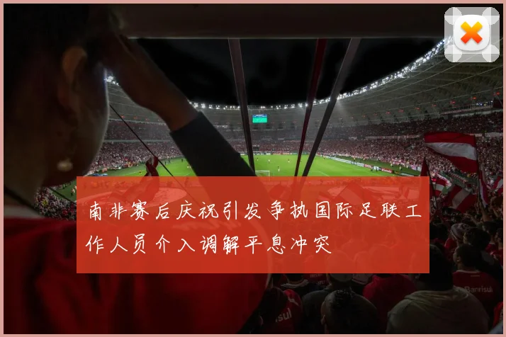 南非赛后庆祝引发争执国际足联工作人员介入调解平息冲突