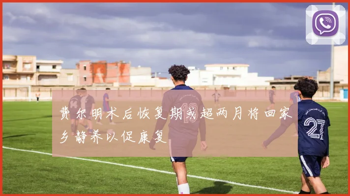 费尔明术后恢复期或超两月将回家乡静养以促康复