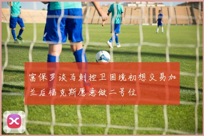 富保罗谈马刺控卫困境初想交易加兰后福克斯愿意做二号位
