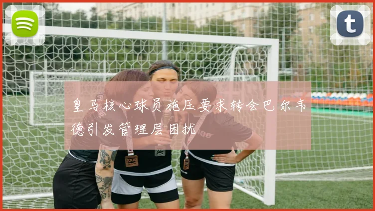 皇马核心球员施压要求转会巴尔韦德引发管理层困扰