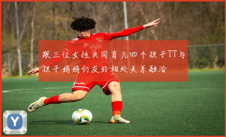 跟三位女性共同育儿四个孩子TT与孩子妈妈们友好相处关系融洽