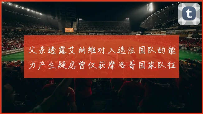 父亲透露艾纳维对入选法国队的能力产生疑虑曾仅获摩洛哥国家队征召