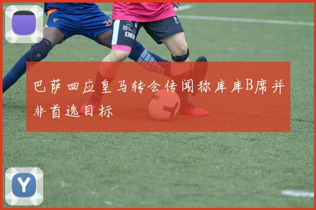 巴萨回应皇马转会传闻称库库B席并非首选目标