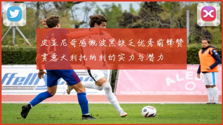 皮亚尼奇感慨波黑缺乏优秀前锋赞赏意大利托纳利的实力与潜力