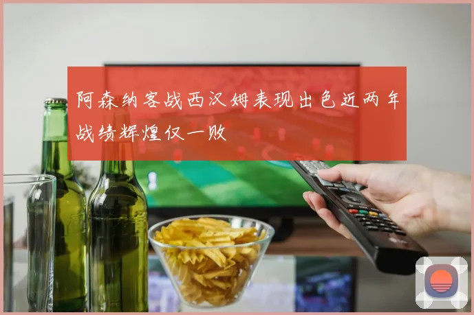 阿森纳客战西汉姆表现出色近两年战绩辉煌仅一败