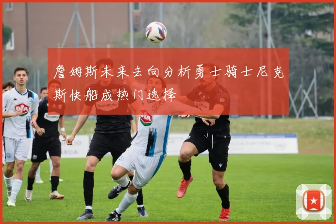 詹姆斯未来去向分析勇士骑士尼克斯快船成热门选择