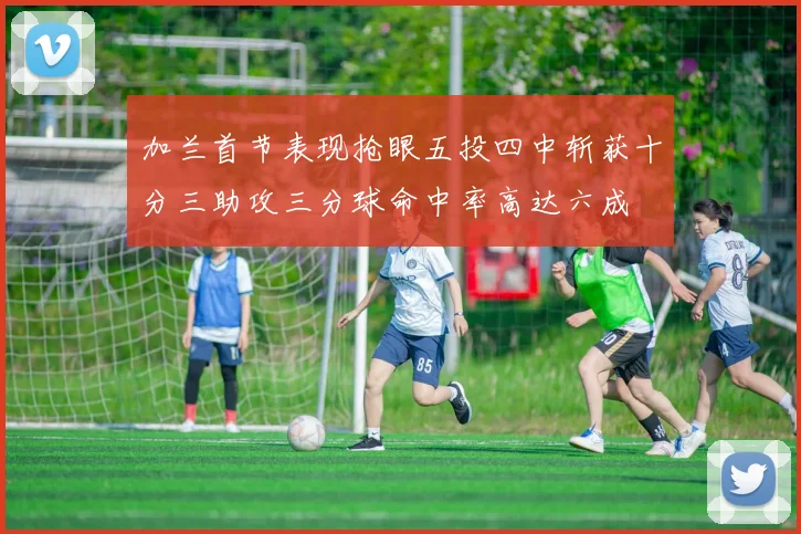 加兰首节表现抢眼五投四中斩获十分三助攻三分球命中率高达六成