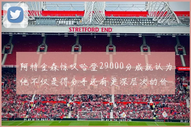 阿特金森惊叹哈登29000分成就认为他不仅是得分手还有更深层次的价值