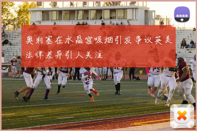 奥利塞在水晶宫吸烟引发争议英美法律差异引人关注