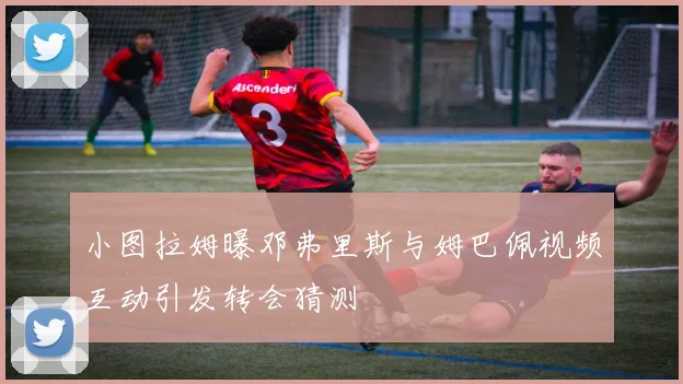小图拉姆曝邓弗里斯与姆巴佩视频互动引发转会猜测