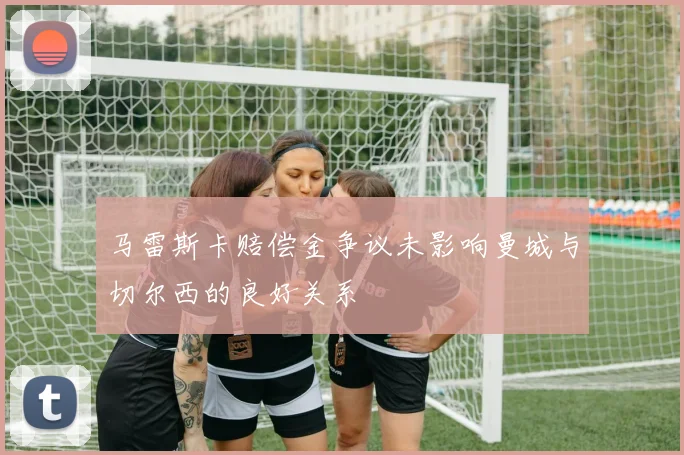 马雷斯卡赔偿金争议未影响曼城与切尔西的良好关系