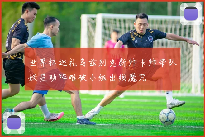 世界杯巡礼乌兹别克新帅卡帅带队妖星助阵难破小组出线魔咒