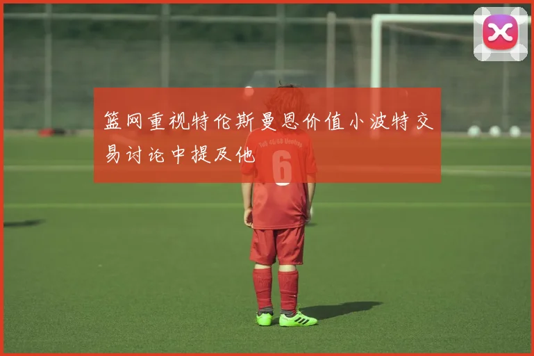 篮网重视特伦斯曼恩价值小波特交易讨论中提及他