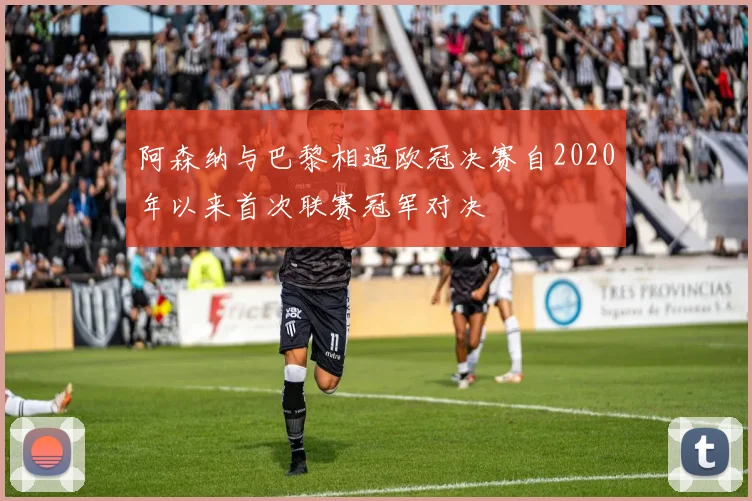 阿森纳与巴黎相遇欧冠决赛自2020年以来首次联赛冠军对决